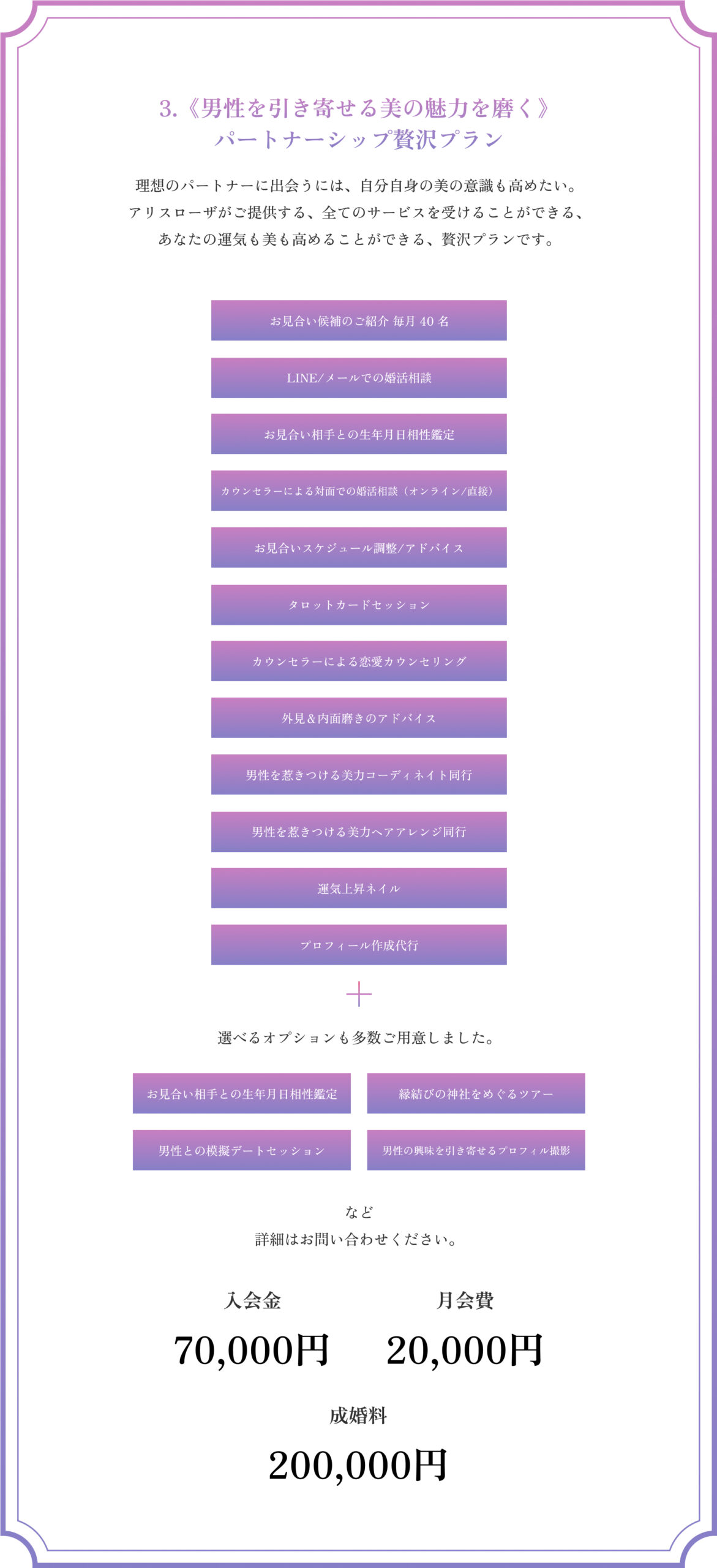 3.《男性を引き寄せる美の魅力を磨く》パートナーシップ贅沢プラン
理想のパートナーに出会うには、自分自身の美の意識も高めたい。
アリスローザがご提供する、全てのサービスを受けることができる、
あなたの運気も美も高めることができる、贅沢プランです。
お見合い候補のご紹介 毎月 40 名
LINE/メールでの婚活相談
お見合い相手との生年月日相性鑑定
お見合い相手との生年月日相性鑑定
お見合いスケジュール調整/アドバイス
タロットカードセッション
カウンセラーによる恋愛カウンセリング
外見＆内面磨きのアドバイス
男性を惹きつける美力コーディネイト同行
男性を惹きつける美力ヘアアレンジ同行
運気上昇ネイル
プロフィール作成代行
選べるオプションも多数ご用意しました。
・お見合い相手との生年月日相性鑑定
・縁結びの神社をめぐるツアー
・男性との模擬デートセッション
・男性の興味を引き寄せるプロフィル撮影
など詳細はお問い合わせください。
入会金70,000円
月会費20,000円
成婚料200,000円