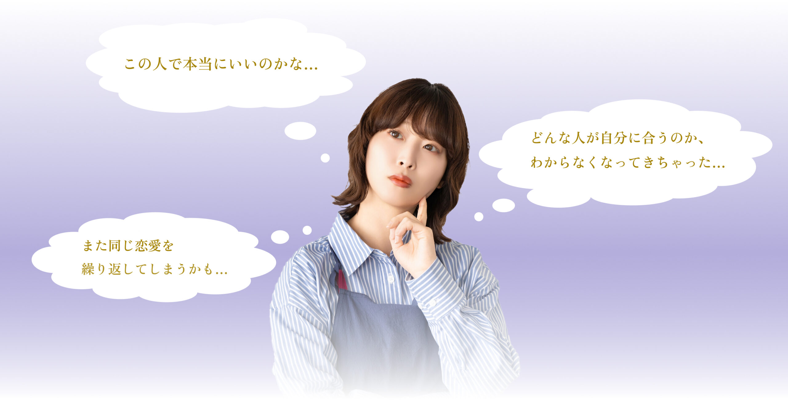 「この人で本当にいいのかな・・・」
「どんな人が自分に合うのかわからなくなってきちゃった・・・」
「また同じ恋愛を繰り返してしまうかも」