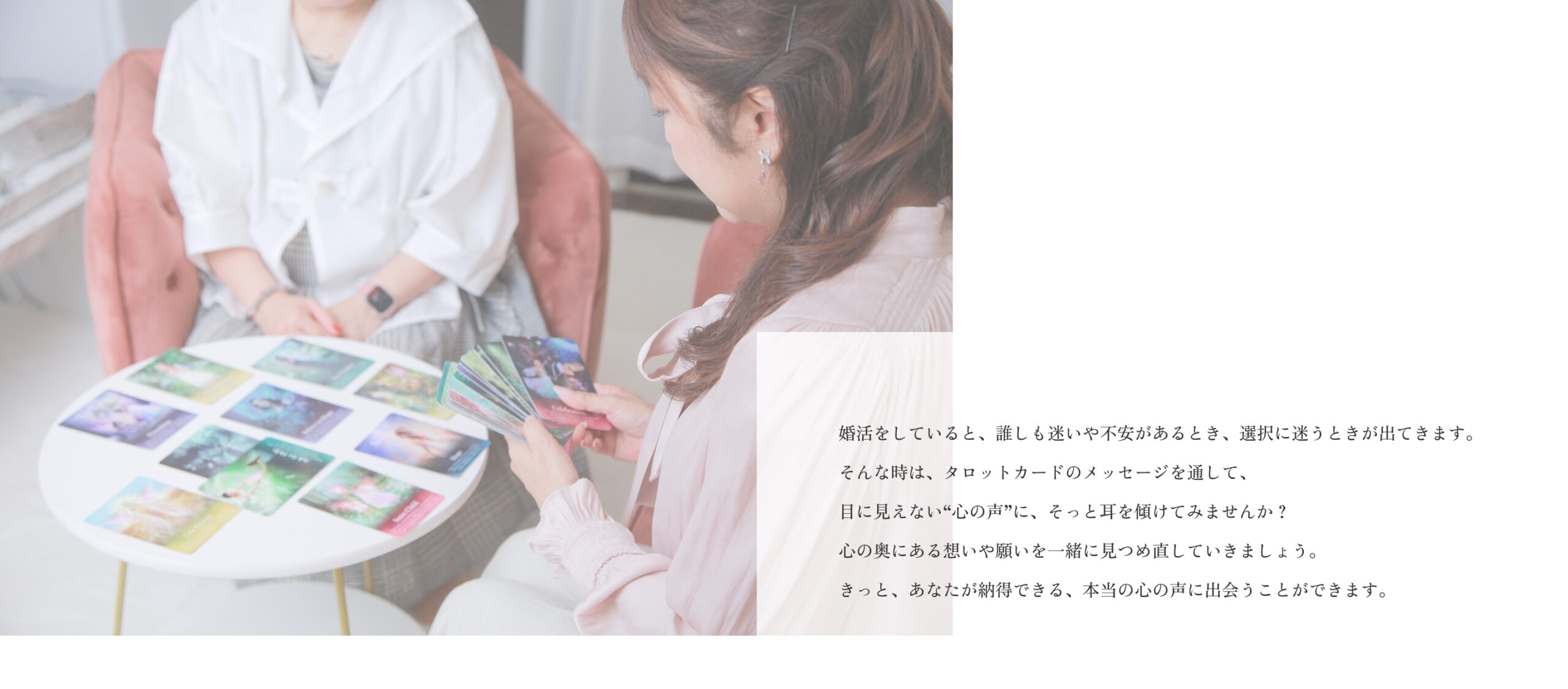 婚活をしていると、誰しも迷いや不安があるとき、選択に迷うときが出てきます。
そんな時は、タロットカードのメッセージを通して、
目に見えない“心の声”に、そっと耳を傾けてみませんか?
心の奥にある想いや願いを一緒に見つめ直していきましょう。
きっと、あなたが納得できる、本当の心の声に出会うことができます。