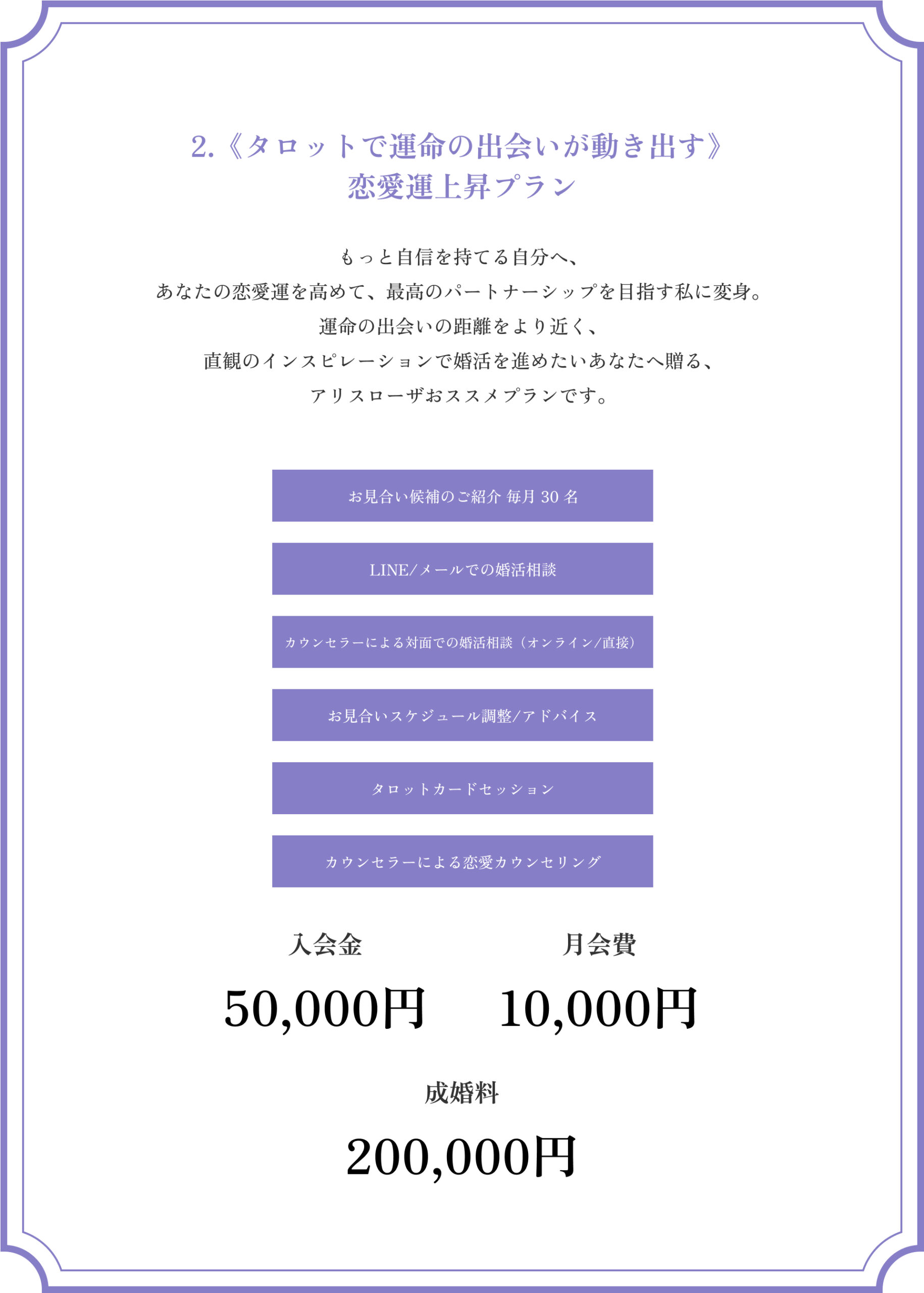 2.《タロットで運命の出会いが動き出す》恋愛運上昇プラン
もっと自信を持てる自分へ、
あなたの恋愛運を高めて、最高のパートナーシップを目指す私に変身。
運命の出会いの距離をより近く、
直観のインスピレーションで婚活を進めたいあなたへ贈る、
アリスローザおススメプランです。
お見合い候補のご紹介 毎月 30 名
LINE/メールでの婚活相談
カウンセラーによる対面での婚活相談（オンライン/直接）
お見合いスケジュール調整/アドバイス
タロットカードセッション
カウンセラーによる恋愛カウンセリング
入会金50,000円
月会費10,000円
成婚料200,000円